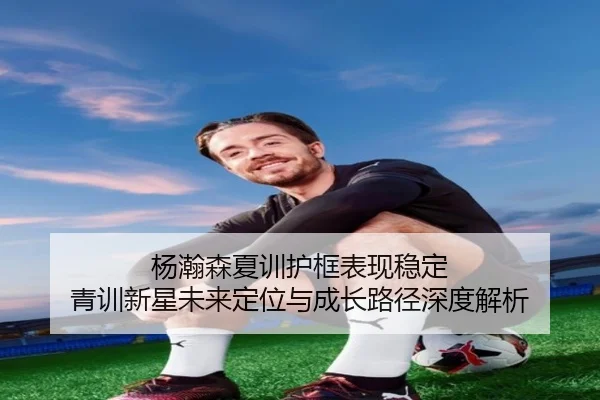 杨瀚森夏训护框表现稳定 青训新星未来定位与成长路径深度解析